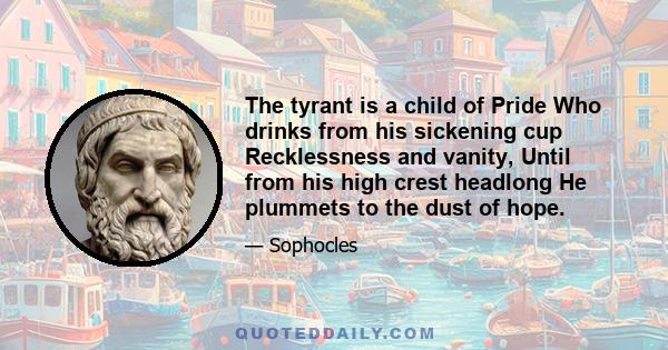 The tyrant is a child of Pride Who drinks from his sickening cup Recklessness and vanity, Until from his high crest headlong He plummets to the dust of hope.