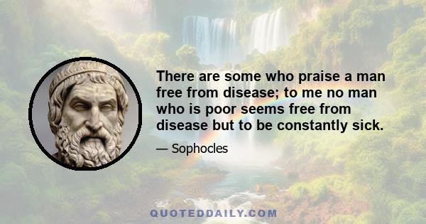 There are some who praise a man free from disease; to me no man who is poor seems free from disease but to be constantly sick.