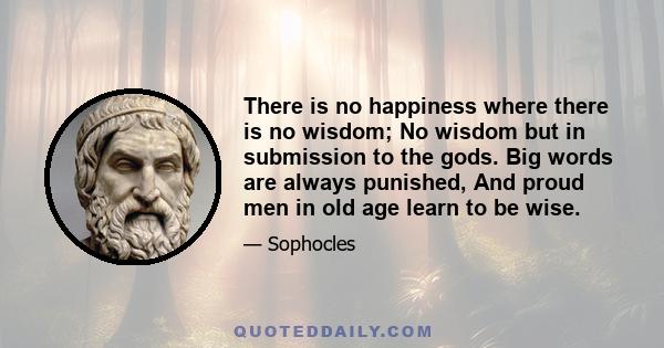 There is no happiness where there is no wisdom; No wisdom but in submission to the gods. Big words are always punished, And proud men in old age learn to be wise.