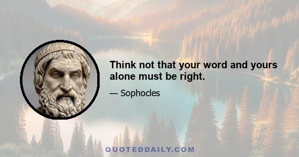 Think not that your word and yours alone must be right.