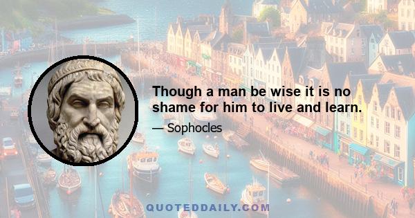 Though a man be wise it is no shame for him to live and learn.