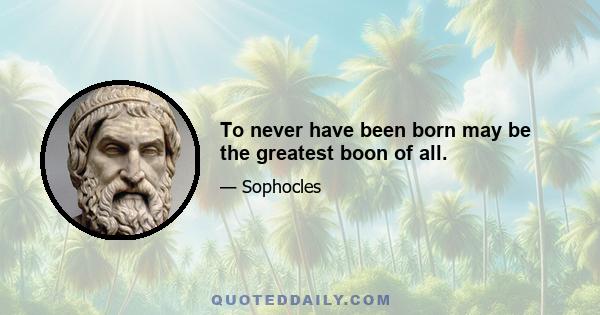 To never have been born may be the greatest boon of all.