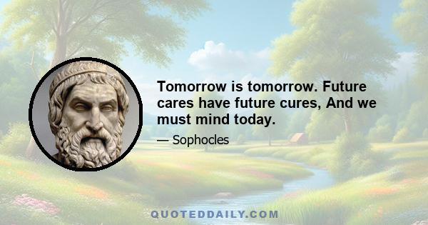 Tomorrow is tomorrow. Future cares have future cures, And we must mind today.