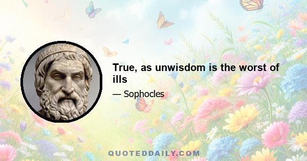 True, as unwisdom is the worst of ills