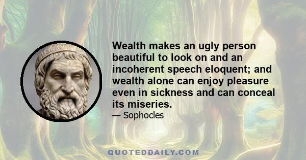 Wealth makes an ugly person beautiful to look on and an incoherent speech eloquent; and wealth alone can enjoy pleasure even in sickness and can conceal its miseries.