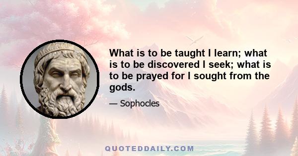 What is to be taught I learn; what is to be discovered I seek; what is to be prayed for I sought from the gods.