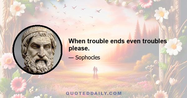 When trouble ends even troubles please.