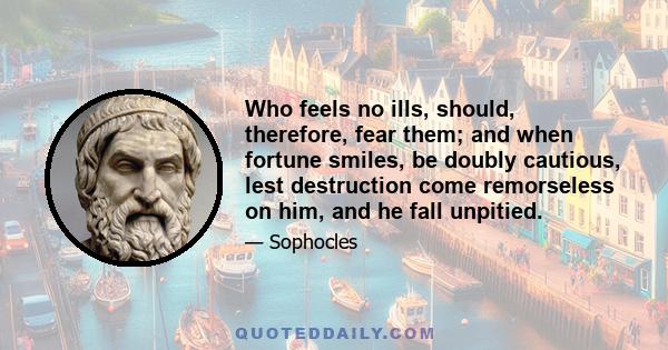 Who feels no ills, should, therefore, fear them; and when fortune smiles, be doubly cautious, lest destruction come remorseless on him, and he fall unpitied.