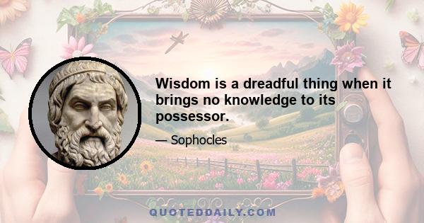 Wisdom is a dreadful thing when it brings no knowledge to its possessor.