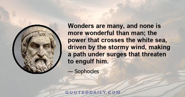 Wonders are many, and none is more wonderful than man; the power that crosses the white sea, driven by the stormy wind, making a path under surges that threaten to engulf him.