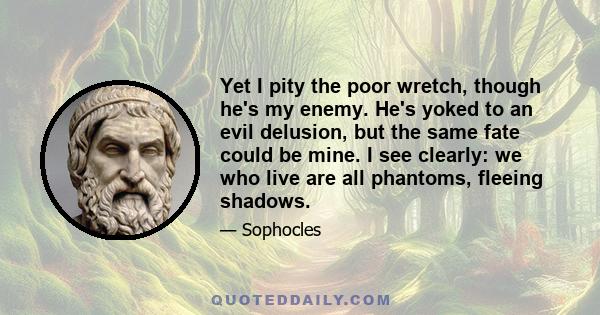 Yet I pity the poor wretch, though he's my enemy. He's yoked to an evil delusion, but the same fate could be mine. I see clearly: we who live are all phantoms, fleeing shadows.