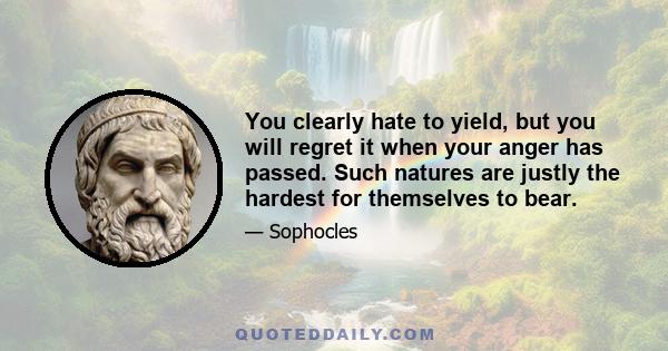 You clearly hate to yield, but you will regret it when your anger has passed. Such natures are justly the hardest for themselves to bear.