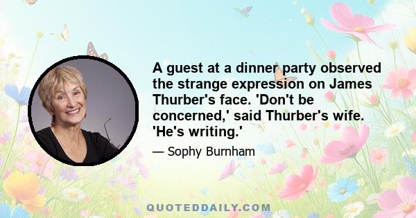 A guest at a dinner party observed the strange expression on James Thurber's face. 'Don't be concerned,' said Thurber's wife. 'He's writing.'