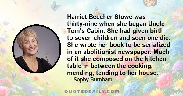 Harriet Beecher Stowe was thirty-nine when she began Uncle Tom's Cabin. She had given birth to seven children and seen one die. She wrote her book to be serialized in an abolitionist newspaper. Much of it she composed