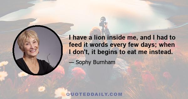 I have a lion inside me, and I had to feed it words every few days; when I don't, it begins to eat me instead.