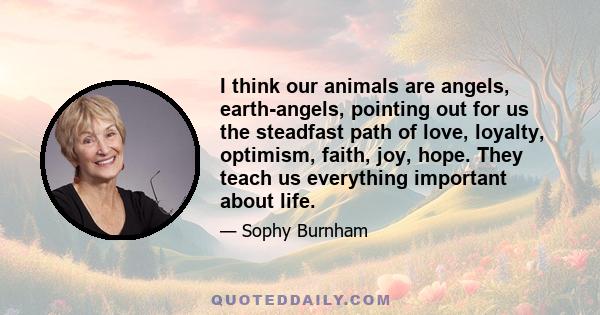 I think our animals are angels, earth-angels, pointing out for us the steadfast path of love, loyalty, optimism, faith, joy, hope. They teach us everything important about life.