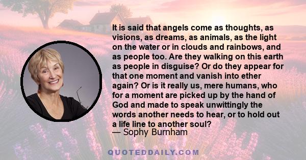 It is said that angels come as thoughts, as visions, as dreams, as animals, as the light on the water or in clouds and rainbows, and as people too. Are they walking on this earth as people in disguise? Or do they appear 