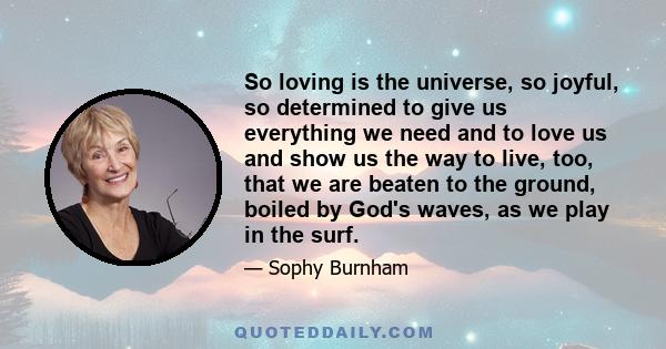 So loving is the universe, so joyful, so determined to give us everything we need and to love us and show us the way to live, too, that we are beaten to the ground, boiled by God's waves, as we play in the surf.