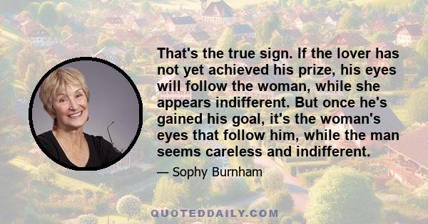 That's the true sign. If the lover has not yet achieved his prize, his eyes will follow the woman, while she appears indifferent. But once he's gained his goal, it's the woman's eyes that follow him, while the man seems 