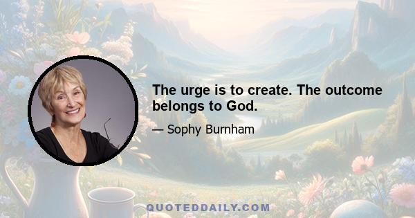 The urge is to create. The outcome belongs to God.