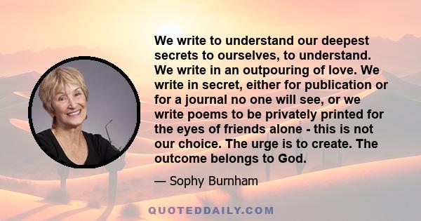 We write to understand our deepest secrets to ourselves, to understand. We write in an outpouring of love. We write in secret, either for publication or for a journal no one will see, or we write poems to be privately