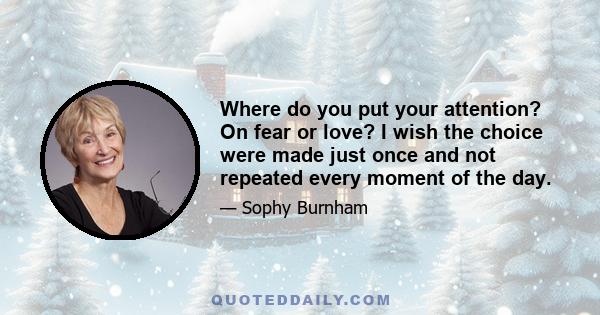 Where do you put your attention? On fear or love? I wish the choice were made just once and not repeated every moment of the day.