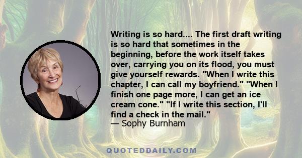 Writing is so hard.... The first draft writing is so hard that sometimes in the beginning, before the work itself takes over, carrying you on its flood, you must give yourself rewards. When I write this chapter, I can