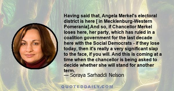 Having said that, Angela Merkel's electoral district is here [ in Mecklenburg-Western Pomerania].And so, if Chancellor Merkel loses here, her party, which has ruled in a coalition government for the last decade here