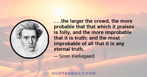 . . .the larger the crowd, the more probable that that which it praises is folly, and the more improbable that it is truth; and the most improbable of all that it is any eternal truth.