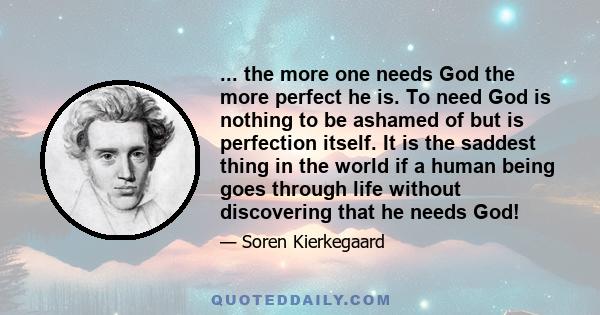 ... the more one needs God the more perfect he is. To need God is nothing to be ashamed of but is perfection itself. It is the saddest thing in the world if a human being goes through life without discovering that he