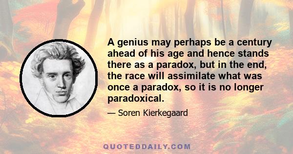 A genius may perhaps be a century ahead of his age and hence stands there as a paradox, but in the end, the race will assimilate what was once a paradox, so it is no longer paradoxical.