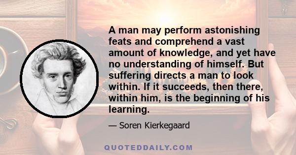 A man may perform astonishing feats and comprehend a vast amount of knowledge, and yet have no understanding of himself. But suffering directs a man to look within. If it succeeds, then there, within him, is the