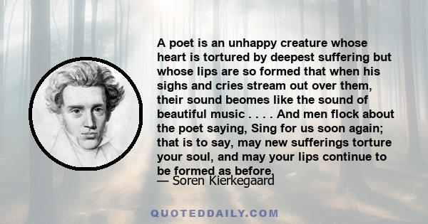 A poet is an unhappy creature whose heart is tortured by deepest suffering but whose lips are so formed that when his sighs and cries stream out over them, their sound beomes like the sound of beautiful music . . . .