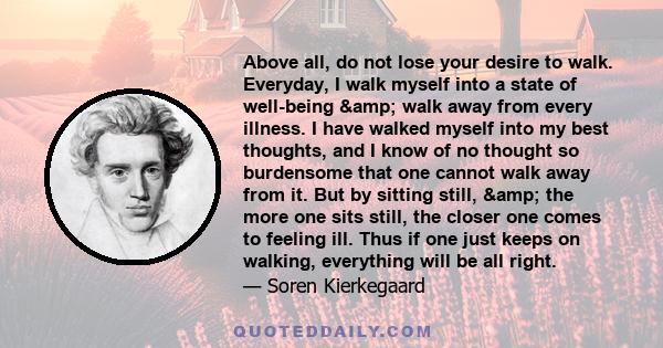 Above all, do not lose your desire to walk. Everyday, I walk myself into a state of well-being & walk away from every illness. I have walked myself into my best thoughts, and I know of no thought so burdensome that