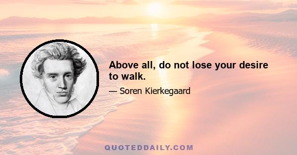 Above all, do not lose your desire to walk.