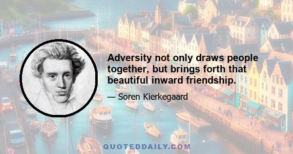 Adversity not only draws people together, but brings forth that beautiful inward friendship.