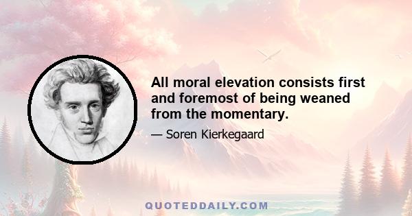 All moral elevation consists first and foremost of being weaned from the momentary.