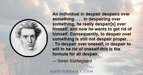 An individual in despair despairs over something. . . . In despairing over something, he really despair[s] over himself, and now he wants to get rid of himself. Consequently, to despair over something is still not