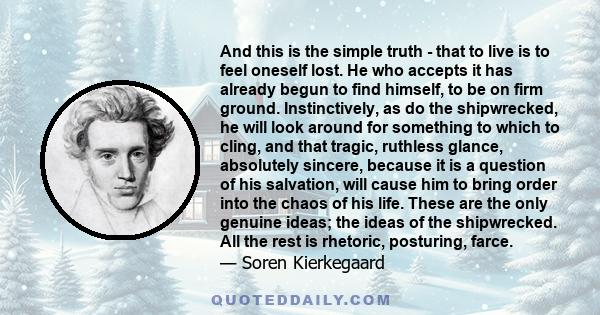 And this is the simple truth - that to live is to feel oneself lost. He who accepts it has already begun to find himself, to be on firm ground. Instinctively, as do the shipwrecked, he will look around for something to