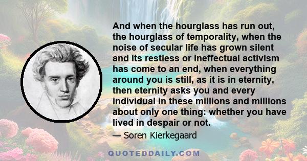 And when the hourglass has run out, the hourglass of temporality, when the noise of secular life has grown silent and its restless or ineffectual activism has come to an end, when everything around you is still, as it