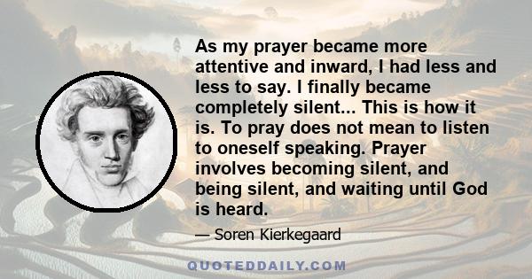 As my prayer became more attentive and inward, I had less and less to say. I finally became completely silent... This is how it is. To pray does not mean to listen to oneself speaking. Prayer involves becoming silent,