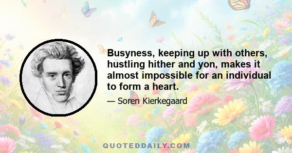 Busyness, keeping up with others, hustling hither and yon, makes it almost impossible for an individual to form a heart.