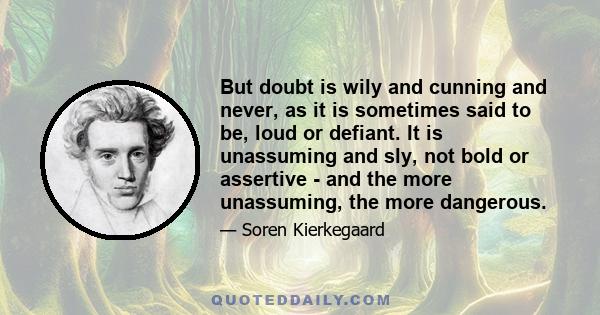 But doubt is wily and cunning and never, as it is sometimes said to be, loud or defiant. It is unassuming and sly, not bold or assertive - and the more unassuming, the more dangerous.