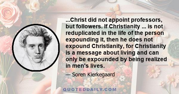 ...Christ did not appoint professors, but followers. If Christianity ... is not reduplicated in the life of the person expounding it, then he does not expound Christianity, for Christianity is a message about living and 