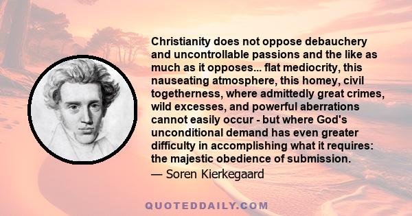 Christianity does not oppose debauchery and uncontrollable passions and the like as much as it opposes... flat mediocrity, this nauseating atmosphere, this homey, civil togetherness, where admittedly great crimes, wild