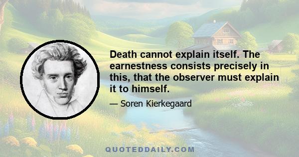 Death cannot explain itself. The earnestness consists precisely in this, that the observer must explain it to himself.