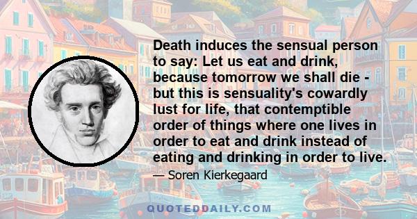 Death induces the sensual person to say: Let us eat and drink, because tomorrow we shall die - but this is sensuality's cowardly lust for life, that contemptible order of things where one lives in order to eat and drink 