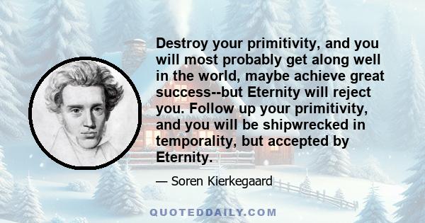 Destroy your primitivity, and you will most probably get along well in the world, maybe achieve great success--but Eternity will reject you. Follow up your primitivity, and you will be shipwrecked in temporality, but