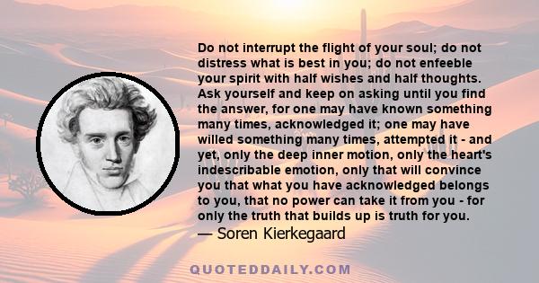 Do not interrupt the flight of your soul; do not distress what is best in you; do not enfeeble your spirit with half wishes and half thoughts. Ask yourself and keep on asking until you find the answer, for one may have