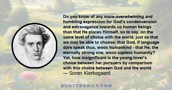 Do you know of any more overwhelming and humbling expression for God's condescension and extravagance towards us human beings than that He places Himself, so to say, on the same level of choice with the world, just so